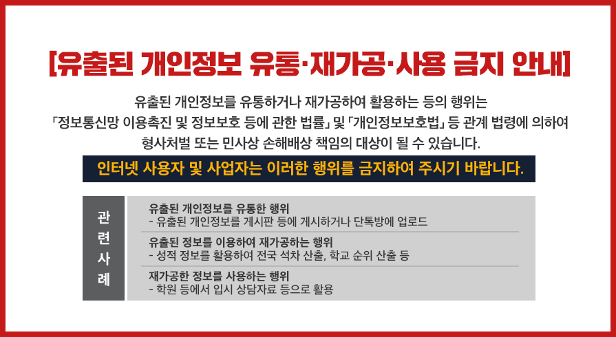 [유출된 개인정보 유통·재가공·사용 금지 안내]
유출된 개인정보를 유통하거나 재가공하여 활용하는 등의 행위는 「정보 통신망 이용촉진 및 정보보호 등에 관한 법률」및 「개인정보보호법」등 관계 법령에 의하여 형사처벌 또는 민사상 손해배상 책임의 대상이 될 수 있습니다.
인터넷 사용자 및 사업자는 이러한 행위를 금지하여 주시기 바랍니다.
관련사례 
1. 유출된 개인정보를 유통한 행위
- 유출된 개인정보를 게시판 등에 게시하거나 단톡방에 업로드
2. 유출된 정보를 이용하여 재가공하는 행위
- 성적 정보를 활용하여 전국 석차 산출, 학교 순위 산출 등
3. 재가공한 정보를 사용하는 행위
- 학원 등에서 입시 상담자료 등으로 활용